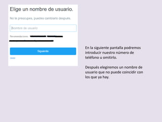 En la siguiente pantalla podremos
introducir nuestro número de
teléfono u omitirlo.
Después elegiremos un nombre de
usuario que no puede coincidir con
los que ya hay.
 