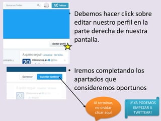 • Debemos hacer click sobre
editar nuestro perfil en la
parte derecha de nuestra
pantalla.
• Iremos completando los
apartados que
consideremos oportunos
Al terminar,
no olvidar
clicar aquí
¡Y YA PODEMOS
EMPEZAR A
TWITTEAR!
 