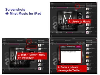 1. Listen to Music
2. click “Twitter” menu
on the player
4. Enter a private
message to Twitter
Screenshots
 Mnet Music for iPad
 