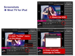 1. Watch the VOD
2. click “Twitter” menu
on the player
4. Enter a private
message to Twitter
Screenshots
 Mnet TV for iPad
 