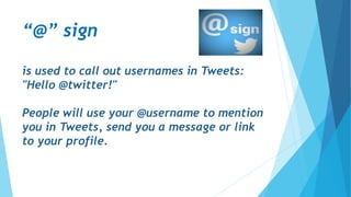“@” sign
is used to call out usernames in Tweets:
"Hello @twitter!"
People will use your @username to mention
you in Tweets, send you a message or link
to your profile.
 