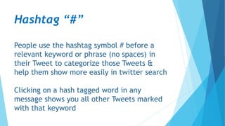 Hashtag “#”
People use the hashtag symbol # before a
relevant keyword or phrase (no spaces) in
their Tweet to categorize those Tweets &
help them show more easily in twitter search
Clicking on a hash tagged word in any
message shows you all other Tweets marked
with that keyword
 