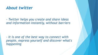 About twitter
- Twitter helps you create and share ideas
and information instantly, without barriers
- It is one of the best way to connect with
people, express yourself and discover what's
happening
 