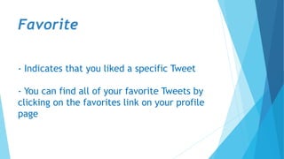 Favorite
- Indicates that you liked a specific Tweet
- You can find all of your favorite Tweets by
clicking on the favorites link on your profile
page
 