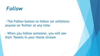 Follow
- The Follow button to follow (or unfollow)
anyone on Twitter at any time
- When you follow someone, you will see
their Tweets in your Home stream
 