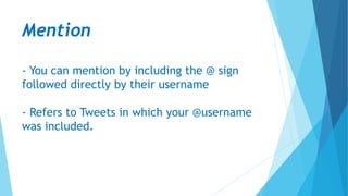 Mention
- You can mention by including the @ sign
followed directly by their username
- Refers to Tweets in which your @username
was included.
 