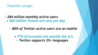 Tweeter usage:
• 284 million monthly active users
• 500 million Tweets are sent per day
• 80% of Twitter active users are on mobile
• 77% of accounts are outside the U.S.
• Twitter supports 35+ languages
 