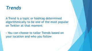 Trends
A Trend is a topic or hashtag determined
algorithmically to be one of the most popular
on Twitter at that moment
- You can choose to tailor Trends based on
your location and who you follow
 