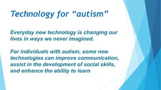 Technology for “autism”
Everyday new technology is changing our
lives in ways we never imagined.
For individuals with autism, some new
technologies can improve communication,
assist in the development of social skills,
and enhance the ability to learn
 