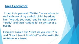 Own Experience
I tried to implement “Twitter” as an education
tool with one of my autistic child, by asking
him “what do you want” and he must answer
“orally” and then “writing it” on twitter as a
tweet.
Example: I asked him “what do you want?” he
said “I want to eat breakfast” and he write the
sentence as a tweet.
 