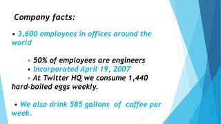 Company facts:
• 3,600 employees in offices around the
world
• 50% of employees are engineers
• Incorporated April 19, 2007
• At Twitter HQ we consume 1,440
hard-boiled eggs weekly.
• We also drink 585 gallons of coffee per
week.
 