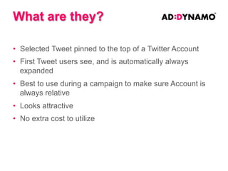 Enhanced Insights
• Running any Promoted Product will give you access to
unique and detailed insights to your Twitter Account and
follower base.
• This data is not accessible to Twitter Accounts
independently.

• This data is invaluable to gauge who your current
audience is, as well as the effect your campaign has on
them.

 