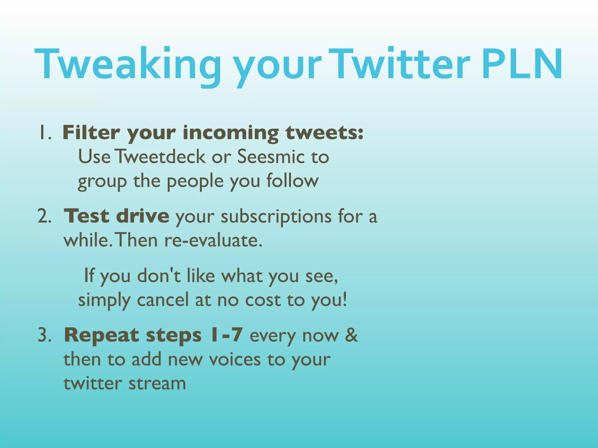 Tweaking	
  your	
  Twitter	
  PLN
1. Filter your incoming tweets:
    Use Tweetdeck or Seesmic to
    group the people you follow
2. Test drive your subscriptions for a
   while. Then re-evaluate.
     If you don't like what you see,
    simply cancel at no cost to you!
3. Repeat steps 1-7 every now &
   then to add new voices to your
   twitter stream
 