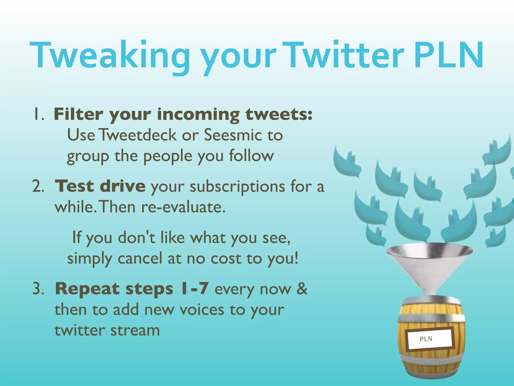 Tweaking	
  your	
  Twitter	
  PLN
1. Filter your incoming tweets:
    Use Tweetdeck or Seesmic to
    group the people you follow
2. Test drive your subscriptions for a
   while. Then re-evaluate.
     If you don't like what you see,
    simply cancel at no cost to you!
3. Repeat steps 1-7 every now &
   then to add new voices to your
   twitter stream                        PLN
 
