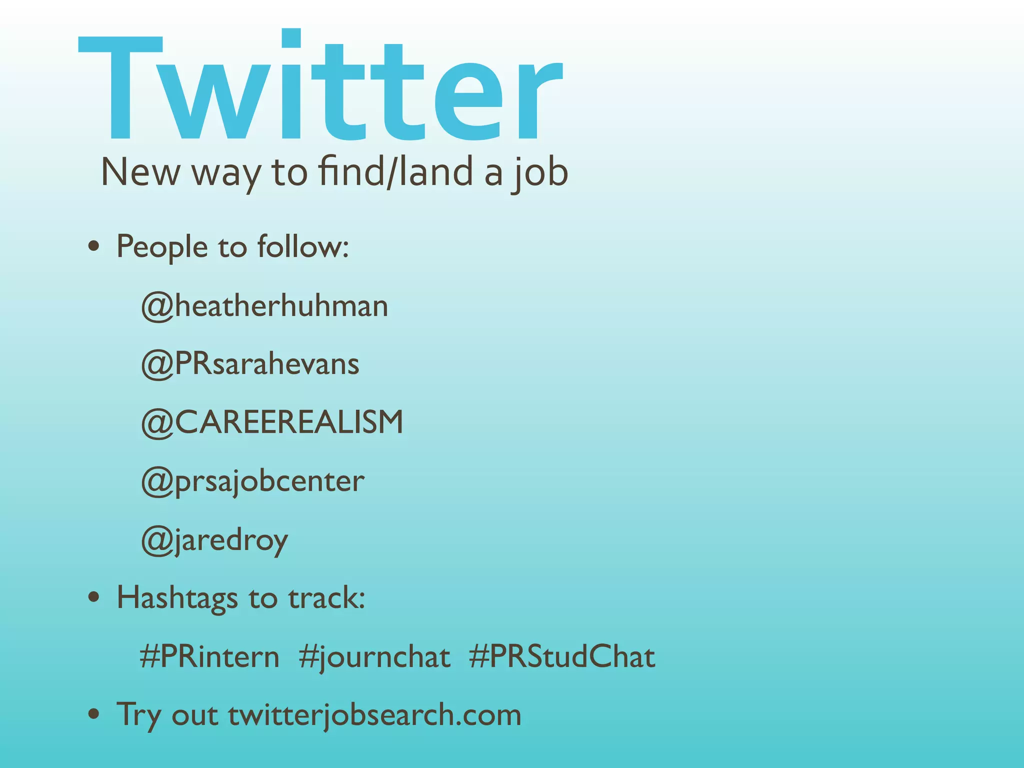 Twitter
New	
  way	
  to	
  ﬁnd/land	
  a	
  job
• People to follow:
   @heatherhuhman
   @PRsarahevans
   @CAREEREALISM
   @prsajobcenter
   @jaredroy
• Hashtags to track:
   #PRintern #journchat #PRStudChat
• Try out twitterjobsearch.com
 