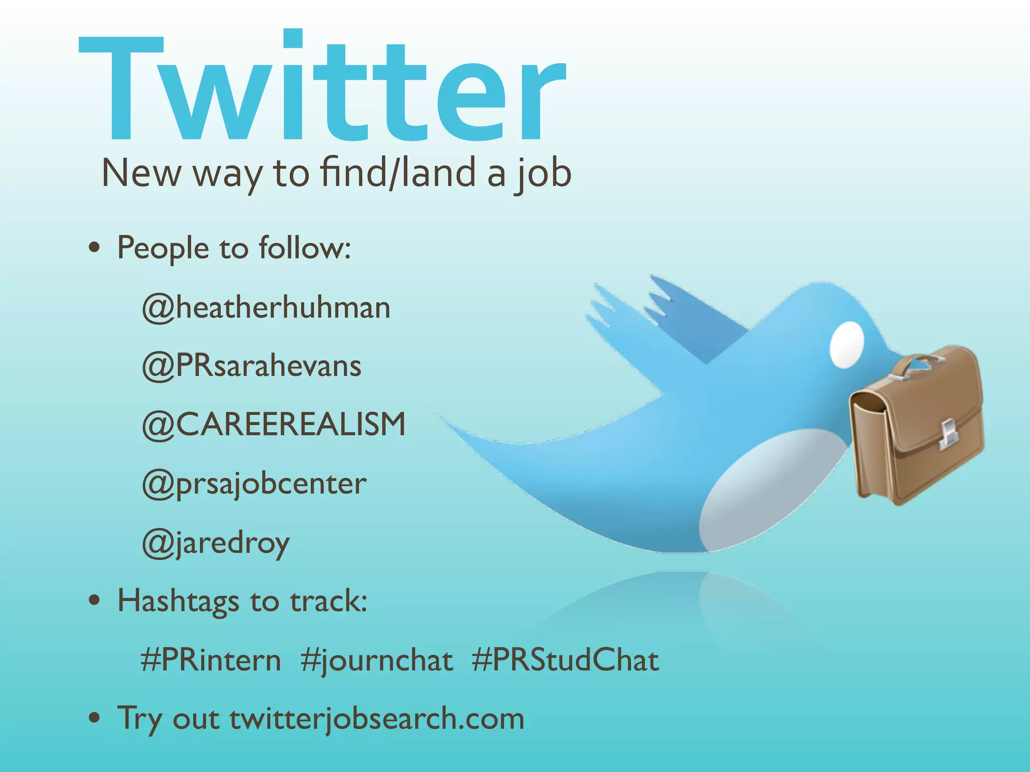 Twitter
New	
  way	
  to	
  ﬁnd/land	
  a	
  job
• People to follow:
   @heatherhuhman
   @PRsarahevans
   @CAREEREALISM
   @prsajobcenter
   @jaredroy
• Hashtags to track:
   #PRintern #journchat #PRStudChat
• Try out twitterjobsearch.com
 