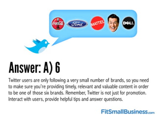 Answer: A) 6
Twitter users are only following a very small number of brands, so you need
to make sure you’re providing tim...