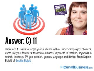 Answer: C) 11
There are 11 ways to target your audience with a Twitter campaign: Followers,
users like your followers, tai...
