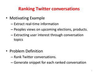 1 
Ranking Twitter conversations 
• Motivating Example 
– Extract real-time information 
– Peoples views on upcoming elections, products. 
– Extracting user interest through conversation 
topics 
• Problem Definition 
– Rank Twitter conversations. 
– Generate snippet for each ranked conversation 
 
