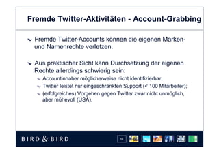 Fremde Twitter-Aktivitäten - Account-Grabbing

 Fremde Twitter-Accounts können die eigenen Marken-
 und Namenrechte verletzen.

 Aus praktischer Sicht kann Durchsetzung der eigenen
 Rechte allerdings schwierig sein:
   Accountinhaber möglicherweise nicht identifizierbar;
   Twitter leistet nur eingeschränkten Support (< 100 Mitarbeiter);
   (erfolgreiches) Vorgehen gegen Twitter zwar nicht unmöglich,
   aber mühevoll (USA).




                                     12
 