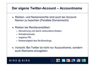 Der eigene Twitter-Account – Accountname

 Marken- und Namensrechte sind auch bei Account-
 Namen zu beachten (Parallele Domainrecht).

 Risiken bei Rechtsverstößen:
   Abmahnung und damit verbundene Kosten;
   Schadensersatz;
   negative PR;
   Notwendigkeit des Re-Brandings.


 Vorsicht: Bei Twitter ist nicht nur Accountname, sondern
 auch Klarname anzugeben.


                                4
 