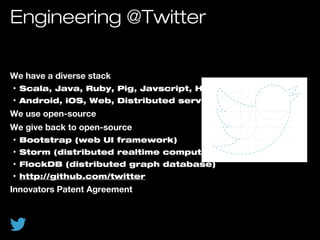 Engineering @Twitter
We have a diverse stack
• Scala, Java, Ruby, Pig, Javscript, HTML, CSS
• Android, iOS, Web, Distributed services
We use open-source
We give back to open-source
• Bootstrap (web UI framework)
• Storm (distributed realtime computation framework)
• FlockDB (distributed graph database)
• http://github.com/twitter
Innovators Patent Agreement
 