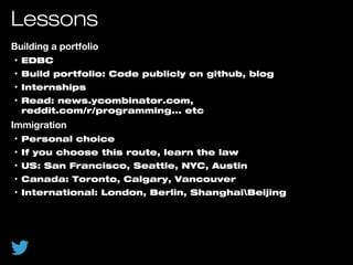 Lessons
Building a portfolio
• EDBC
• Build portfolio: Code publicly on github, blog
• Internships
• Read: news.ycombinator.com,
reddit.com/r/programming... etc
Immigration
• Personal choice
• If you choose this route, learn the law
• US: San Francisco, Seattle, NYC, Austin
• Canada: Toronto, Calgary, Vancouver
• International: London, Berlin, ShanghaiBeijing
 