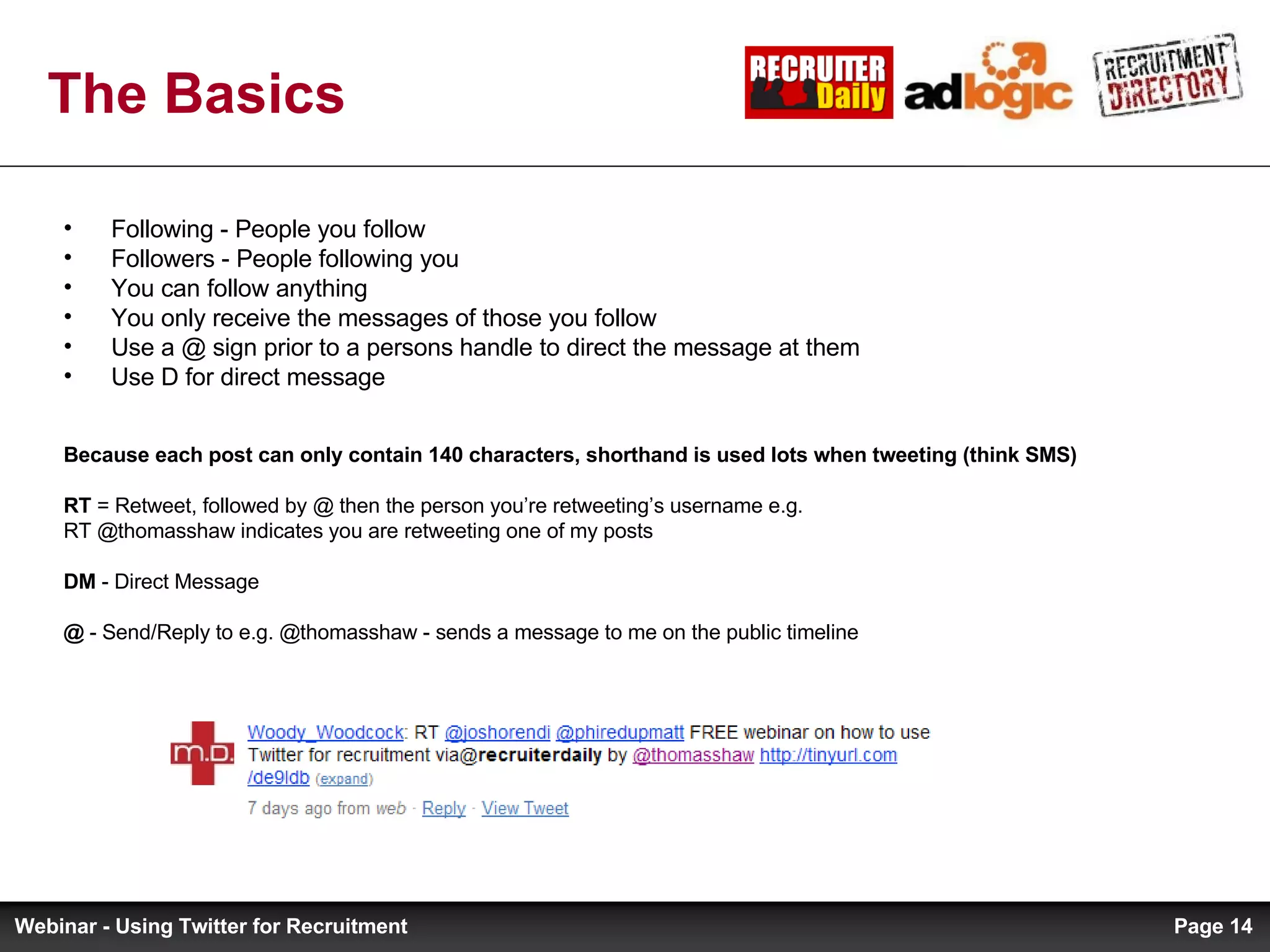 The Basics Following - People you follow Followers - People following you You can follow anything You only receive the messages of those you follow Use a @ sign prior to a persons handle to direct the message at them Use D for direct message Because each post can only contain 140 characters, shorthand is used lots when tweeting (think SMS) RT  = Retweet, followed by @ then the person you’re retweeting’s username e.g.  RT @thomasshaw indicates you are retweeting one of my posts DM  - Direct Message @  - Send/Reply to e.g. @thomasshaw - sends a message to me on the public timeline Page  Webinar - Using Twitter for Recruitment 