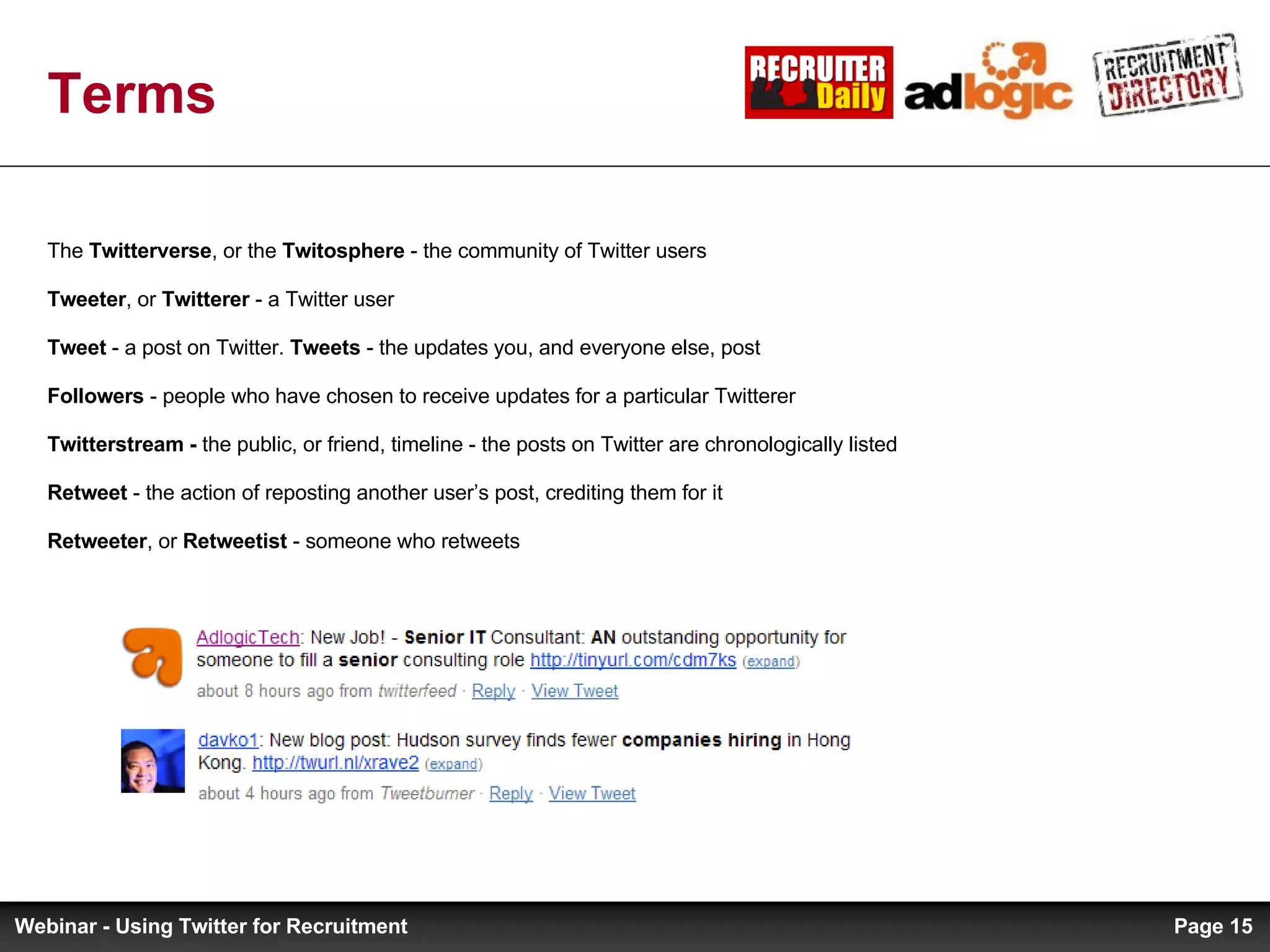 The  Twitterverse , or the  Twitosphere  - the community of Twitter users Tweeter , or  Twitterer  - a Twitter user Tweet  - a post on Twitter.  Tweets  - the updates you, and everyone else, post Followers  - people who have chosen to receive updates for a particular Twitterer Twitterstream -  the public, or friend, timeline - the posts on Twitter are chronologically listed Retweet  - the action of reposting another user’s post, crediting them for it Retweeter , or  Retweetist  - someone who retweets Terms Page  Webinar - Using Twitter for Recruitment 