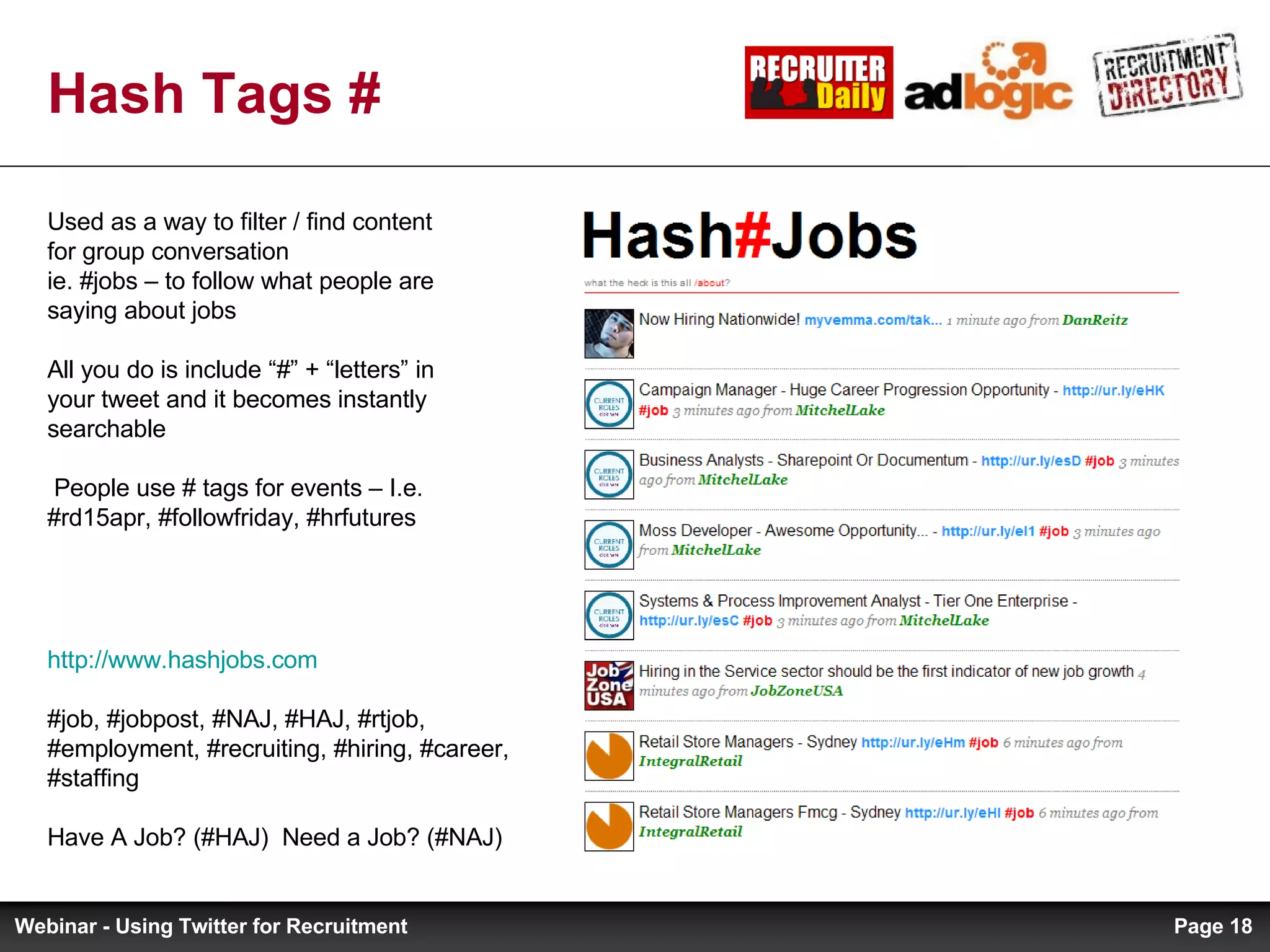 Hash Tags # http://www.hashjobs.com #job, #jobpost, #NAJ, #HAJ, #rtjob, #employment, #recruiting, #hiring, #career, #staffing Have A Job? (#HAJ)  Need a Job? (#NAJ) Used as a way to filter / find content for group conversation  ie. #jobs – to follow what people are saying about jobs All you do is include “#” + “letters” in your tweet and it becomes instantly searchable  People use # tags for events – I.e. #rd15apr, #followfriday, #hrfutures Page  Webinar - Using Twitter for Recruitment 