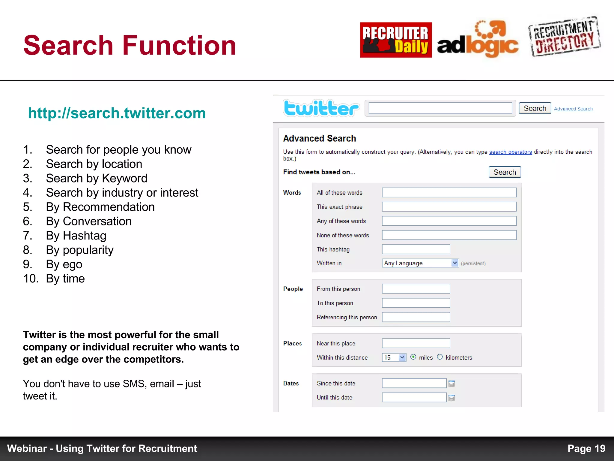 Search Function http://search.twitter.com   Search for people you know Search by location Search by Keyword Search by industry or interest By Recommendation By Conversation By Hashtag By popularity By ego By time Twitter is the most powerful for the small company or individual recruiter who wants to get an edge over the competitors. You don't have to use SMS, email – just tweet it. Page  Webinar - Using Twitter for Recruitment 