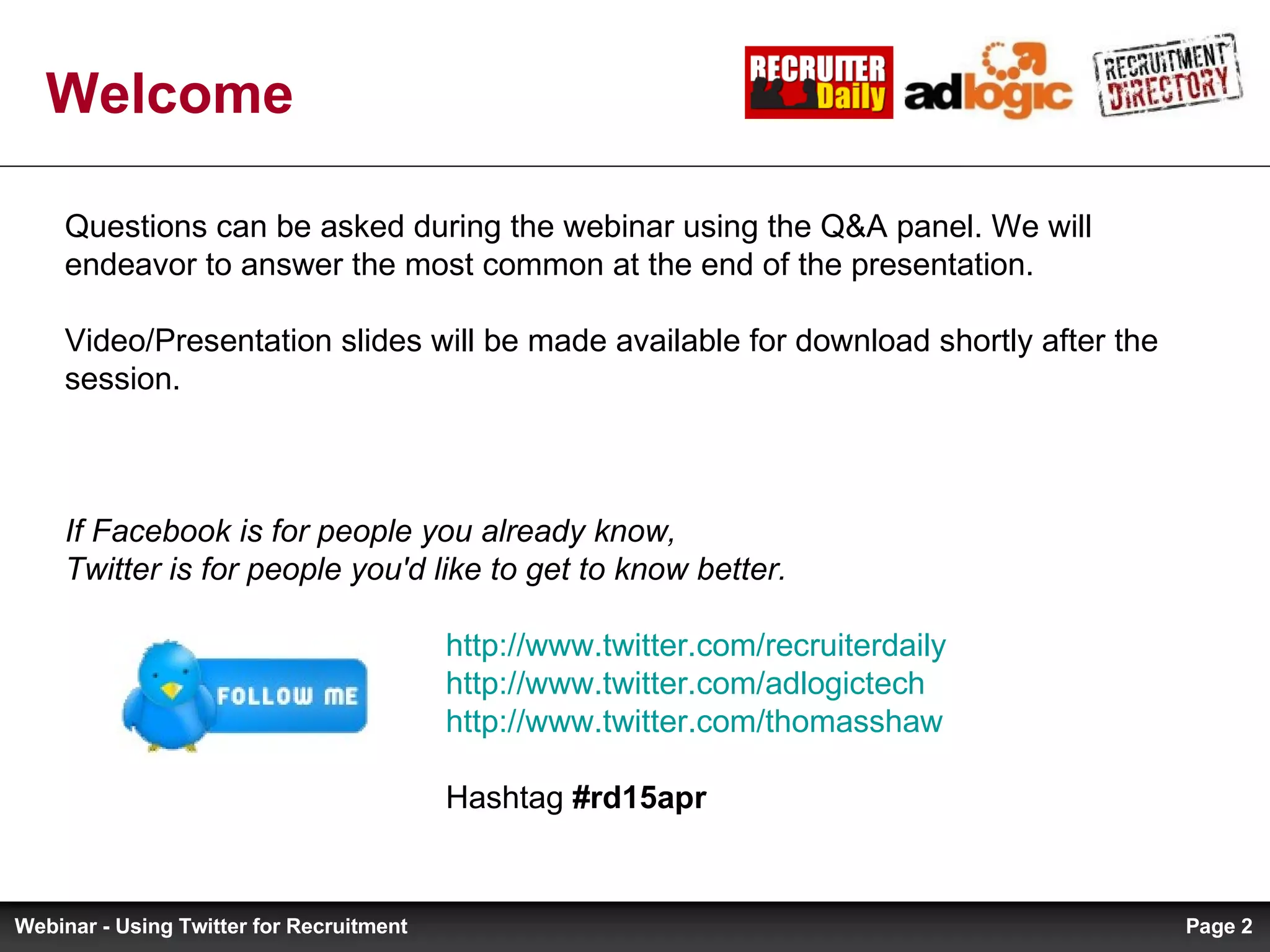 Welcome Questions can be asked during the webinar using the Q&A panel. We will endeavor to answer the most common at the end of the presentation. Video/Presentation slides will be made available for download shortly after the session. If Facebook is for people you already know, Twitter is for people you'd like to get to know better.   http://www.twitter.com/recruiterdaily     http://www.twitter.com/adlogictech   http:// www.twitter.com/thomasshaw   Hashtag  #rd15apr Page  Webinar - Using Twitter for Recruitment 