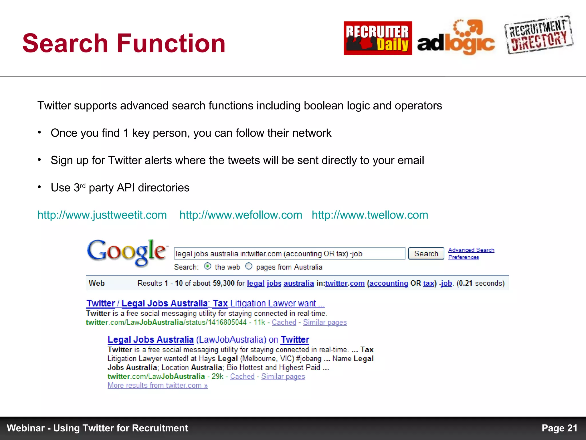 Search Function Twitter supports advanced search functions including boolean logic and operators Once you find 1 key person, you can follow their network Sign up for Twitter alerts where the tweets will be sent directly to your email Use 3 rd  party API directories http://www.justtweetit.com   http://www.wefollow.com   http://www.twellow.com   Page  Webinar - Using Twitter for Recruitment 