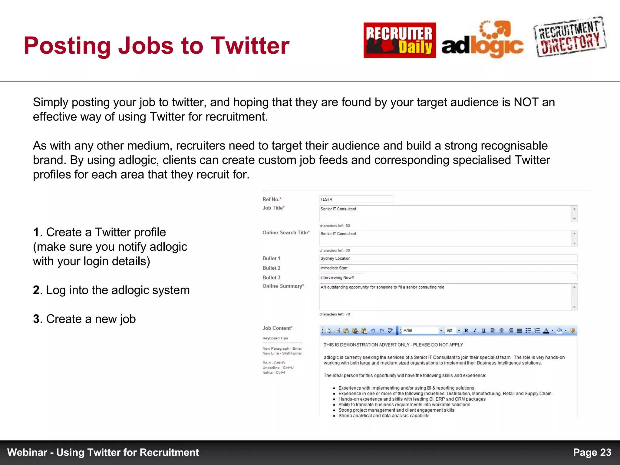 Posting Jobs to Twitter Simply posting your job to twitter, and hoping that they are found by your target audience is NOT an effective way of using Twitter for recruitment.  As with any other medium, recruiters need to target their audience and build a strong recognisable brand. By using adlogic, clients can create custom job feeds and corresponding specialised Twitter profiles for each area that they recruit for.  1 . Create a Twitter profile  (make sure you notify adlogic  with your login details) 2 . Log into the adlogic system 3 . Create a new job Page  Webinar - Using Twitter for Recruitment 