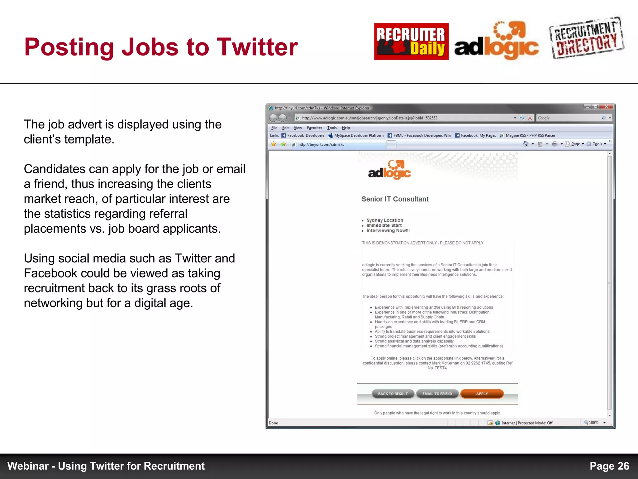 Posting Jobs to Twitter The job advert is displayed using the client’s template.  Candidates can apply for the job or email a friend, thus increasing the clients market reach, of particular interest are the statistics regarding referral placements vs. job board applicants. Using social media such as Twitter and Facebook could be viewed as taking recruitment back to its grass roots of networking but for a digital age. Page  Webinar - Using Twitter for Recruitment 