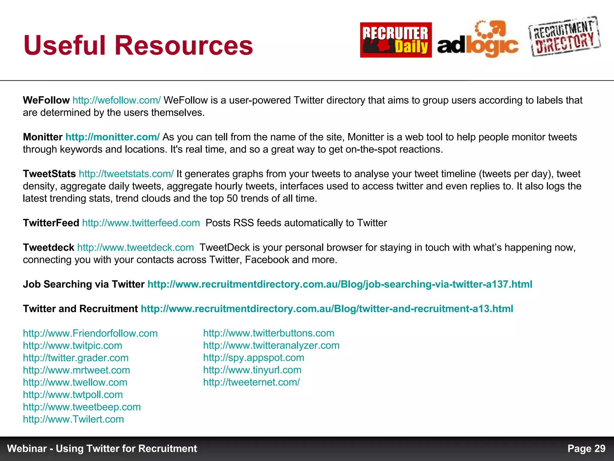 Useful Resources WeFollow   http://wefollow.com/  WeFollow is a user-powered Twitter directory that aims to group users according to labels that are determined by the users themselves. Monitter  http://monitter.com/  As you can tell from the name of the site, Monitter is a web tool to help people monitor tweets through keywords and locations. It's real time, and so a great way to get on-the-spot reactions.  TweetStats   http://tweetstats.com/  It generates graphs from your tweets to analyse your tweet timeline (tweets per day), tweet density, aggregate daily tweets, aggregate hourly tweets, interfaces used to access twitter and even replies to. It also logs the latest trending stats, trend clouds and the top 50 trends of all time. TwitterFeed   http://www.twitterfeed.com   Posts RSS feeds automatically to Twitter Tweetdeck   http://www.tweetdeck.com   TweetDeck is your personal browser for staying in touch with what’s happening now, connecting you with your contacts across Twitter, Facebook and more. Job Searching via Twitter  http://www.recruitmentdirectory.com.au/Blog/job-searching-via-twitter-a137.html   Twitter and Recruitment  http://www.recruitmentdirectory.com.au/Blog/twitter-and-recruitment-a13.html   http://www.Friendorfollow.com   http://www.twitpic.com   http://twitter.grader.com   http://www.mrtweet.com   http://www.twellow.com   http://www.twtpoll.com   http://www.tweetbeep.com   http://www.Twilert.com   http://www.twitterbuttons.com   http://www.twitteranalyzer.com   http://spy.appspot.com   http://www.tinyurl.com   http://tweeternet.com/ Page  Webinar - Using Twitter for Recruitment 