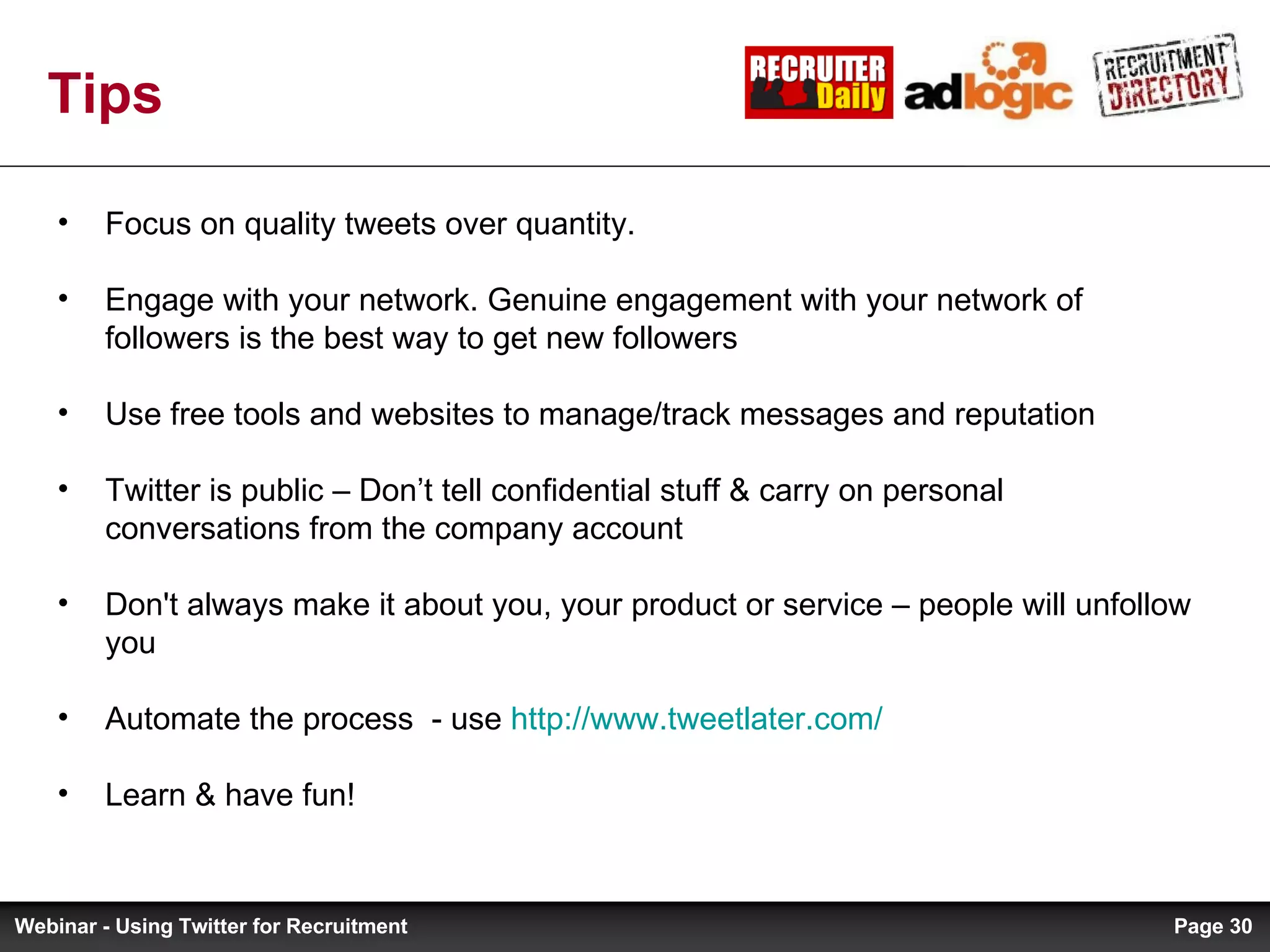 Tips Focus on quality tweets over quantity.  Engage with your network. Genuine engagement with your network of followers is the best way to get new followers Use free tools and websites to manage/track messages and reputation Twitter is public – Don’t tell confidential stuff & carry on personal conversations from the company account Don't always make it about you, your product or service – people will unfollow you Automate the process  - use  http://www.tweetlater.com/   Learn & have fun! Page  Webinar - Using Twitter for Recruitment 