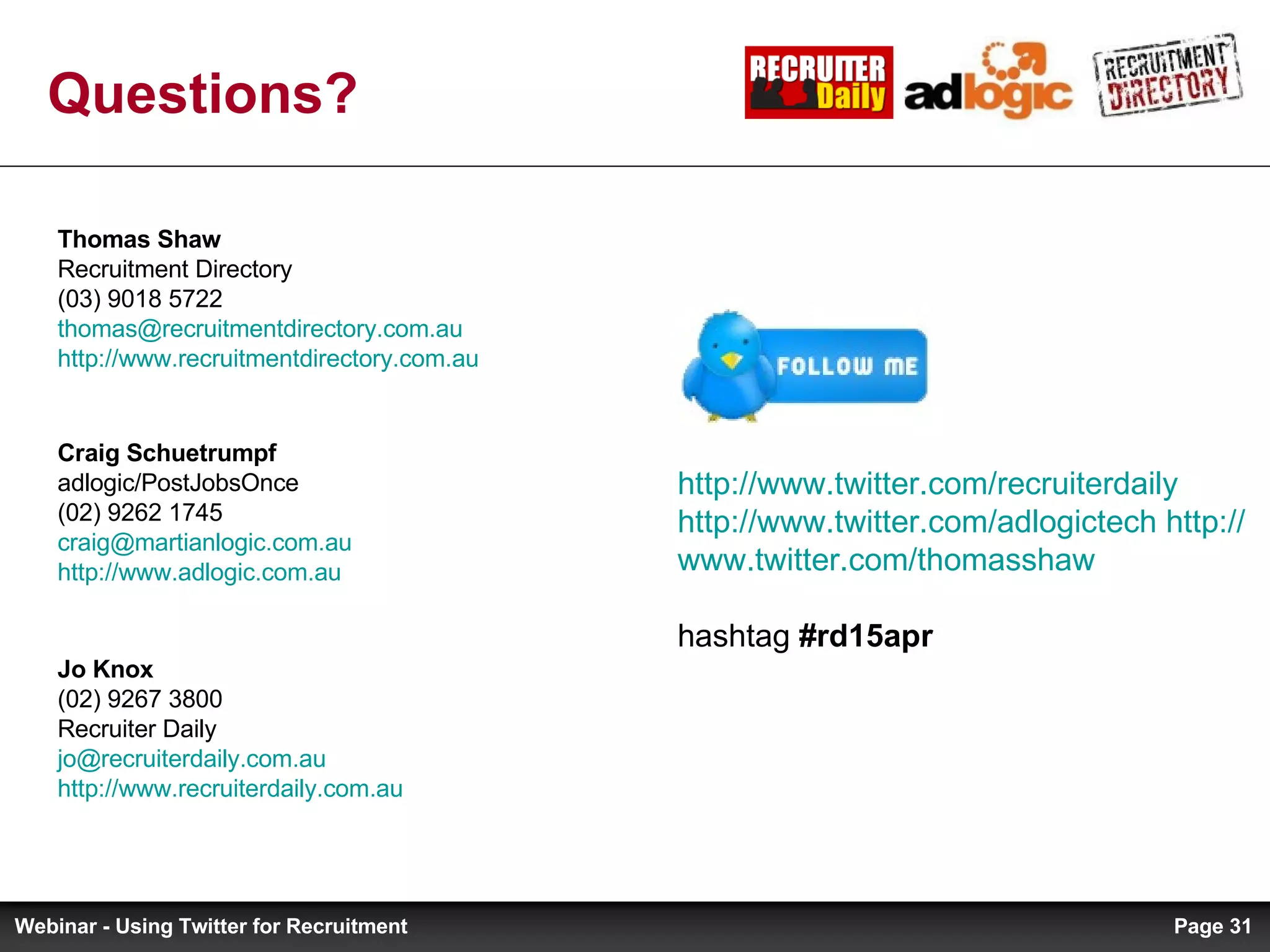 Questions? Jo Knox  (02) 9267 3800 Recruiter Daily [email_address]   http://www.recruiterdaily.com.au   Thomas Shaw  Recruitment Directory (03) 9018 5722 [email_address]   http://www.recruitmentdirectory.com.au   Craig Schuetrumpf adlogic/PostJobsOnce (02) 9262 1745 [email_address] http://www.adlogic.com.au   http:// www.twitter.com/recruiterdaily   http:// www.twitter.com/adlogictech   http:// www.twitter.com/thomasshaw   hashtag  #rd15apr Page  Webinar - Using Twitter for Recruitment 