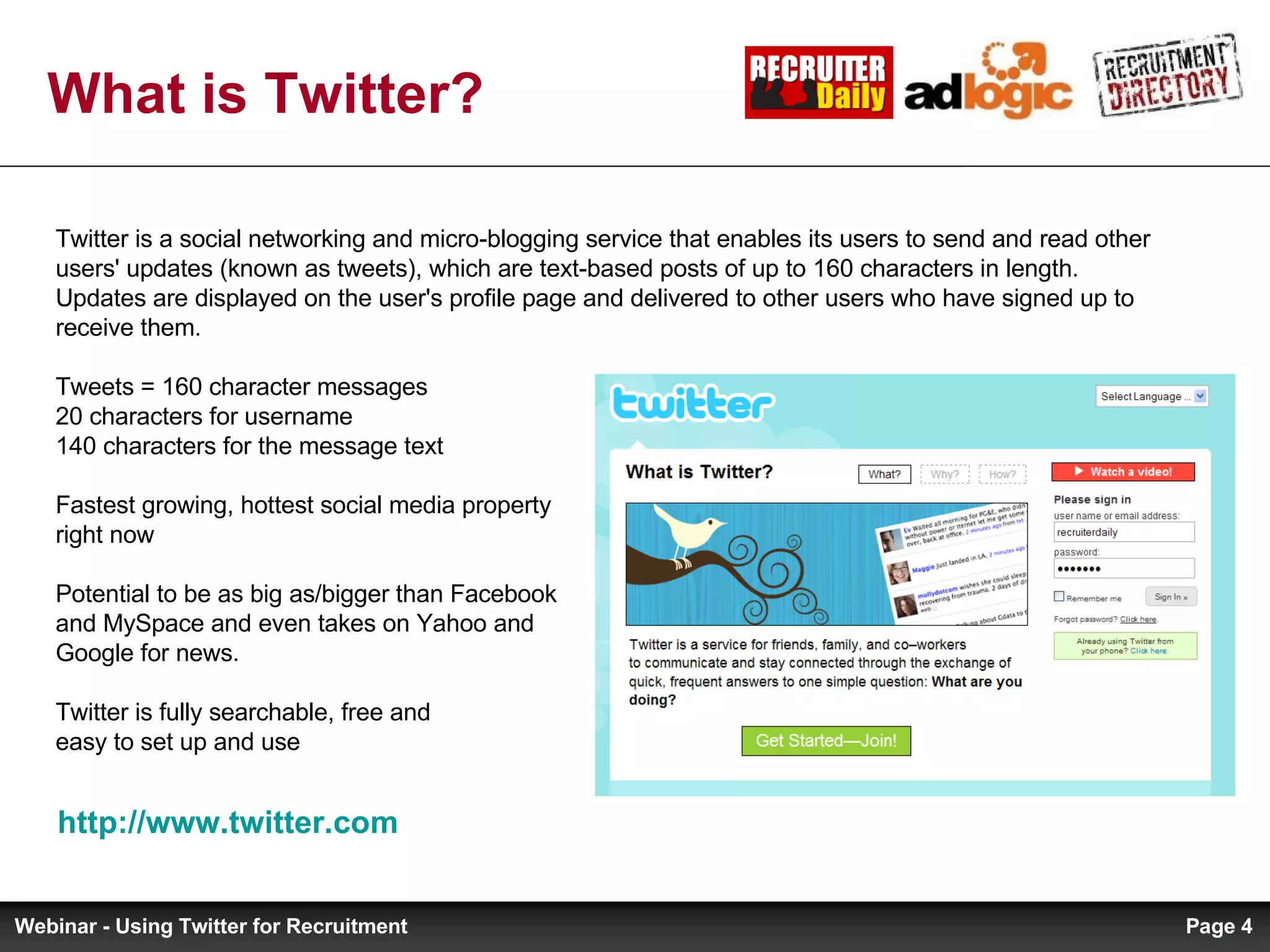 What is Twitter? http://www.twitter.com   Twitter is a social networking and micro-blogging service that enables its users to send and read other users' updates (known as tweets), which are text-based posts of up to 160 characters in length. Updates are displayed on the user's profile page and delivered to other users who have signed up to receive them. Tweets = 160 character messages  20 characters for username 140 characters for the message text Fastest growing, hottest social media property  right now Potential to be as big as/bigger than Facebook  and MySpace and even takes on Yahoo and  Google for news. Twitter is fully searchable, free and  easy to set up and use Page  Webinar - Using Twitter for Recruitment 