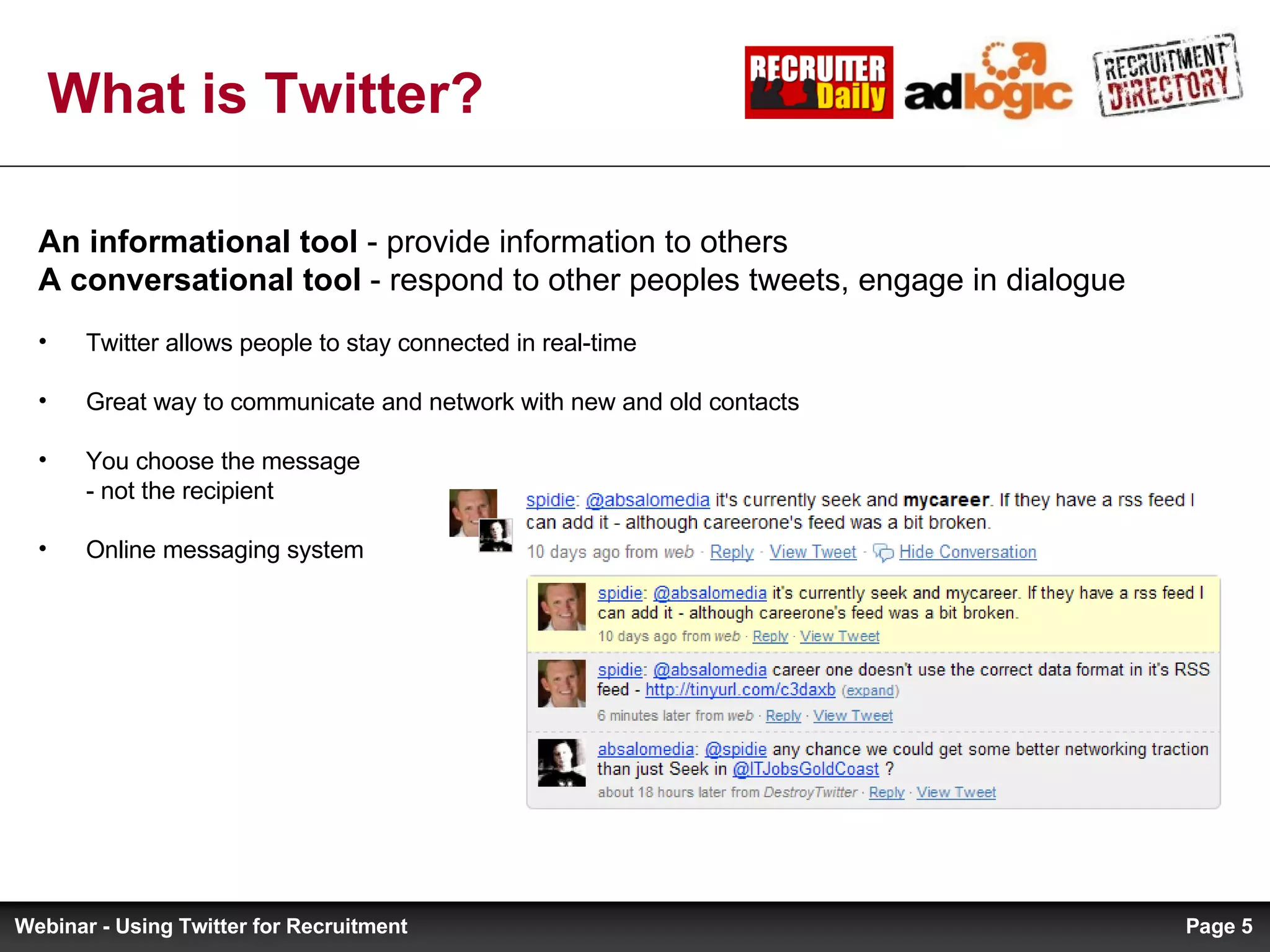 What is Twitter? An informational tool  - provide information to others A conversational tool  - respond to other peoples tweets, engage in dialogue Twitter allows people to stay connected in real-time Great way to communicate and network with new and old contacts You choose the message  - not the recipient Online messaging system Page  Webinar - Using Twitter for Recruitment 