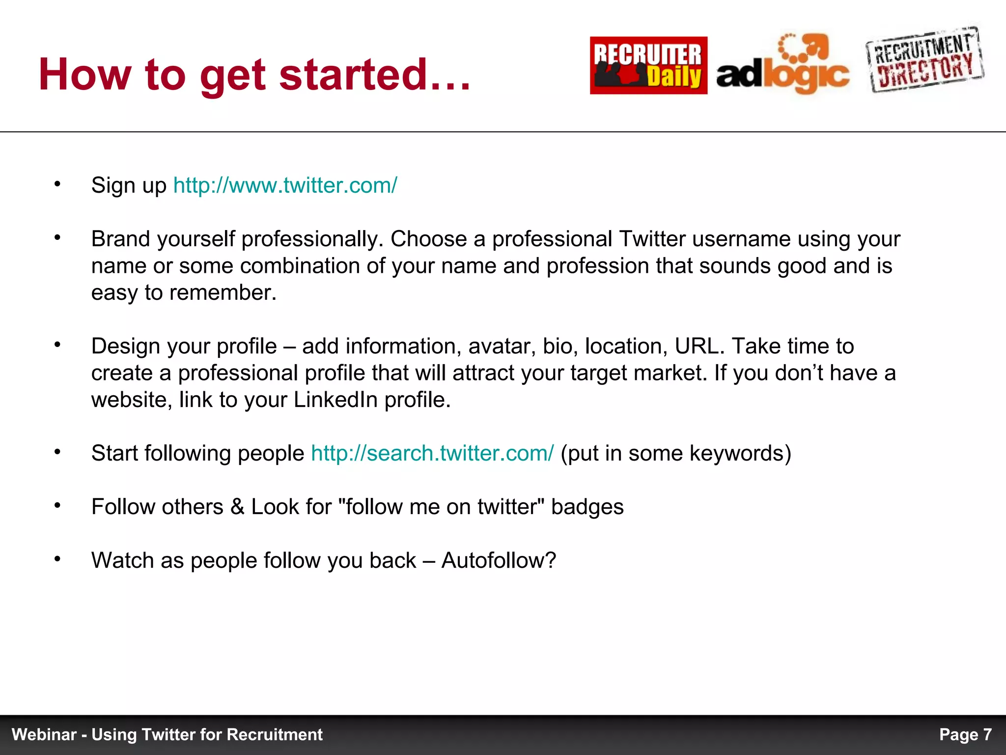 Sign up  http://www.twitter.com/   Brand yourself professionally. Choose a professional Twitter username using your name or some combination of your name and profession that sounds good and is easy to remember. Design your profile – add information, avatar, bio, location, URL. Take time to create a professional profile that will attract your target market. If you don’t have a website, link to your LinkedIn profile. Start following people  http://search.twitter.com/  (put in some keywords) Follow others & Look for &quot;follow me on twitter&quot; badges Watch as people follow you back – Autofollow? How to get started… Page  Webinar - Using Twitter for Recruitment 