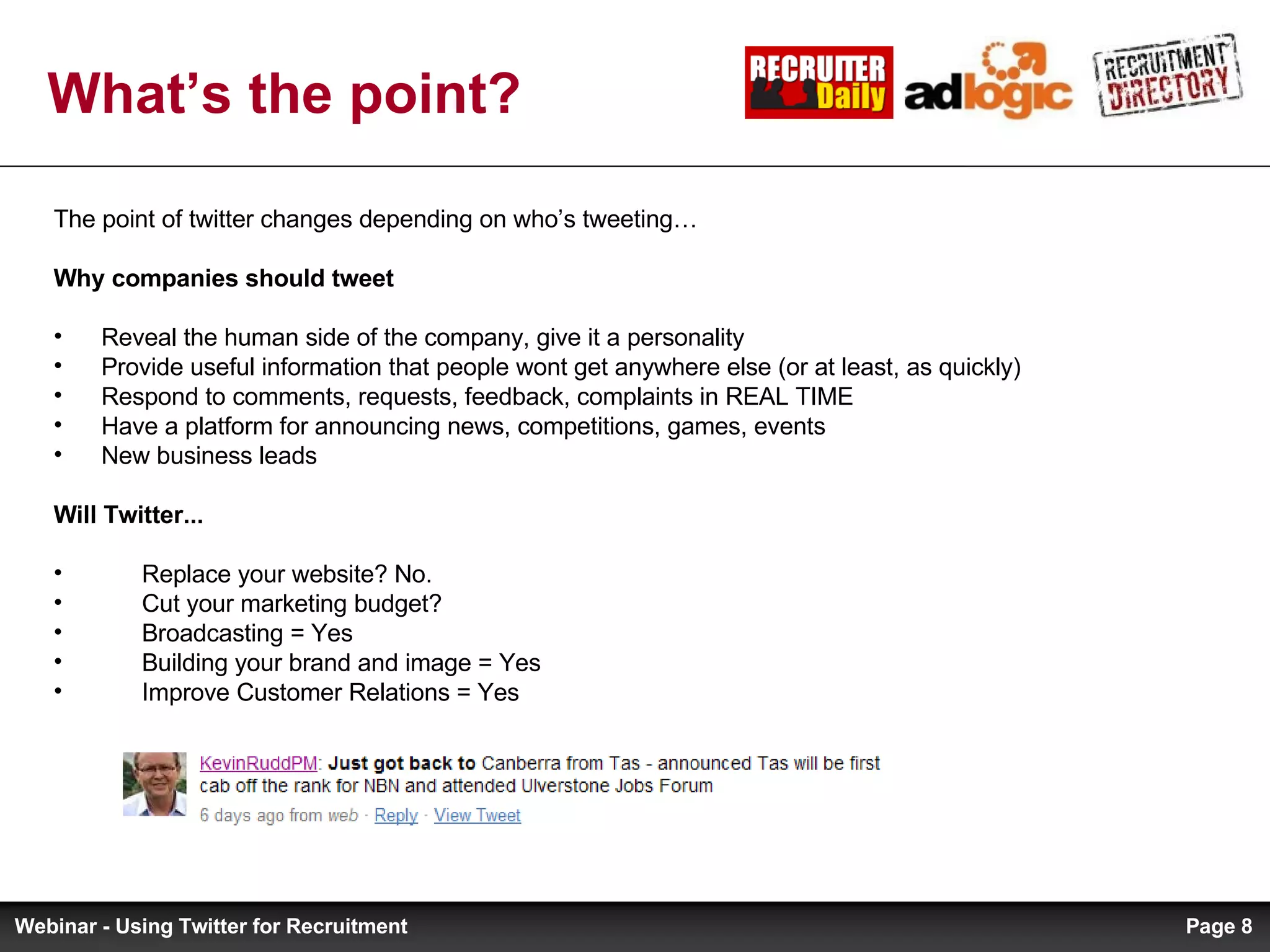What’s the point? The point of twitter changes depending on who’s tweeting… Why companies should tweet   Reveal the human side of the company, give it a personality Provide useful information that people wont get anywhere else (or at least, as quickly)  Respond to comments, requests, feedback, complaints in REAL TIME Have a platform for announcing news, competitions, games, events New business leads Will Twitter... Replace your website? No. Cut your marketing budget? Broadcasting = Yes Building your brand and image = Yes Improve Customer Relations = Yes Page  Webinar - Using Twitter for Recruitment 