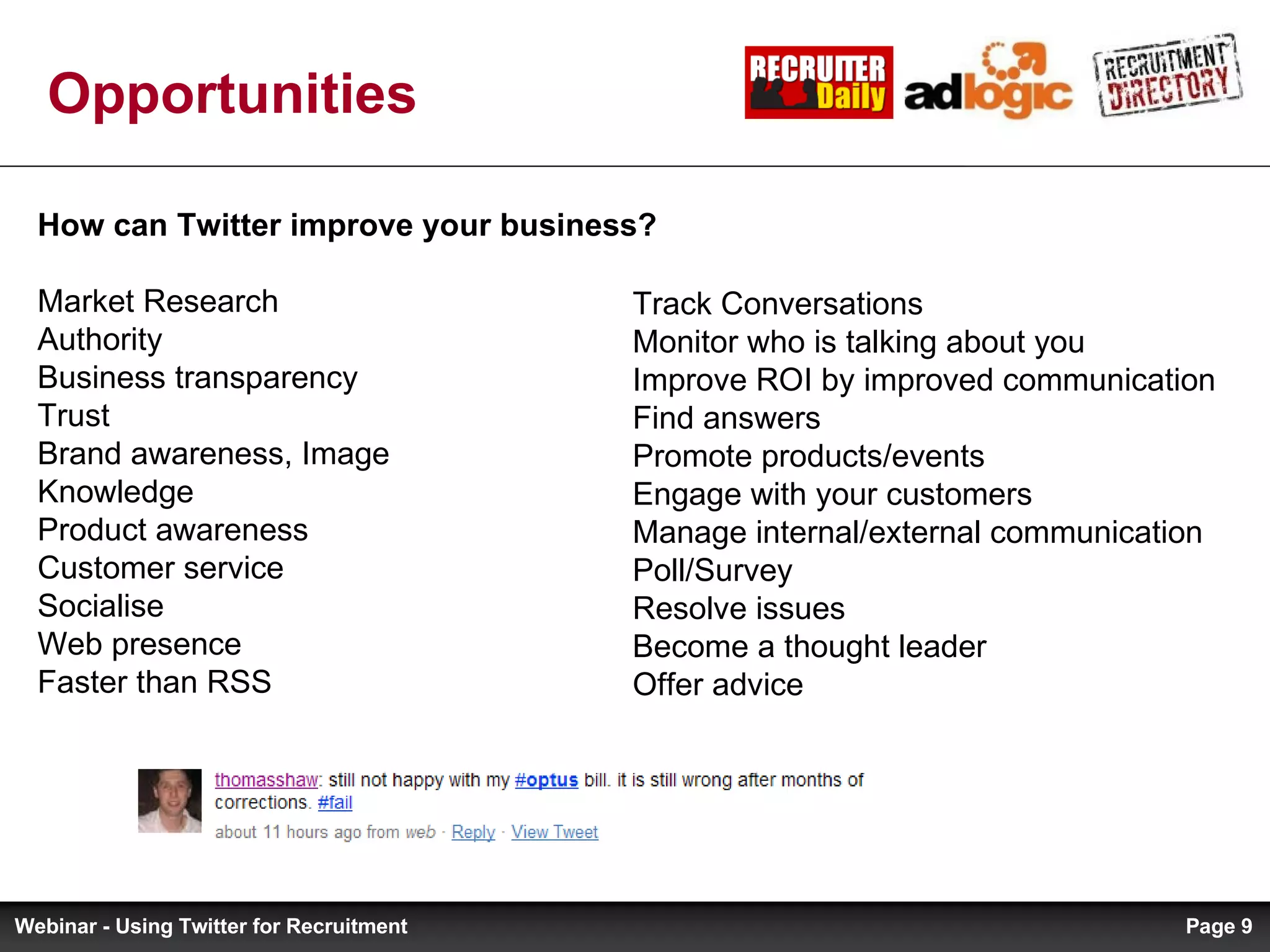Opportunities Track Conversations Monitor who is talking about you Improve ROI by improved communication Find answers Promote products/events Engage with your customers Manage internal/external communication Poll/Survey Resolve issues Become a thought leader Offer advice How can Twitter improve your business? Market Research Authority Business transparency Trust Brand awareness, Image Knowledge Product awareness Customer service Socialise Web presence Faster than RSS Page  Webinar - Using Twitter for Recruitment 