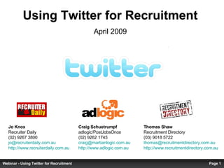 Using Twitter for Recruitment April 2009 Thomas Shaw  Recruitment Directory (03) 9018 5722 [email_address]   http://www.recruitmentdirectory.com.au   Jo Knox  Recruiter Daily (02) 9267 3800 [email_address]   http://www.recruiterdaily.com.au   Craig Schuetrumpf adlogic/PostJobsOnce (02) 9262 1745 [email_address] http://www.adlogic.com.au   Page  Webinar - Using Twitter for Recruitment 