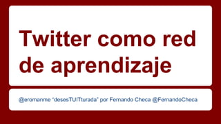 Twitter como red
de aprendizaje
@eromanme “desesTUITturada” por Fernando Checa @FernandoCheca

 