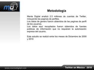 Metodología Mente Digital analizó 2.5 millones de cuentas de Twitter, incluyendo las paginas de perfiles. Los datos de genero fueron obtenidos de las paginas de perfil de los usuarios. Los datos aquí recopilados fueron obtenidos de fuentes públicas de información que no requieren la autorización expresa del usuario. Este estudio se realizó entre los meses de Diciembre de 2009 y 2010 