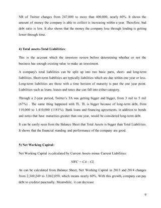 9
NR of Twitter changes from 247,000 to more than 400,000, nearly 60%. It shows the
amount of money the company is able to collect is increasing within a year. Therefore, bad
debt ratio is low. It also shows that the money the company lose through lending is getting
lower through time.
4) Total assets-Total Liabilities:
This is the account which the investors review before determining whether or not the
business has enough existing value to make an investment.
A company's total liabilities can be split up into two basic parts, short- and long-term
liabilities. Short-term liabilities are typically liabilities which are due within one year or less.
Long-term liabilities are those with a time horizon of maturity is past the one year point.
Liabilities such as loans, leases and taxes due can fall into either category.
Through a 2-year period, Twitter’s TA was getting bigger and bigger, from 3 mil to 5 mil
(67%) . The same thing happened with TL. TL is bigger because of long-term debt, from
110,000 to 1,410,000 (1181%). Bank loans and financing agreements, in addition to bonds
and notes that have maturities greater than one year, would be considered long-term debt.
It can be easily seen from the Balance Sheet that Total Assets is bigger than Total Liabilities.
It shows that the financial standing and performance of the company are good.
5) Net Working Capital:
Net Working Capital is calculated by Current Assets minus Current Liabilities:
NWC = CA – CL
As can be calculated from Balance Sheet, Net Working Capital in 2013 and 2014 changes
from 2,349,249 to 3,862,059, which means nearly 60%. With this growth, company can pay
debt to creditor punctually. Meanwhile, it can decrease
 