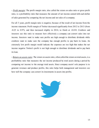 15
- Profit margin: The profit margin ratio, also called the return on sales ratio or gross profit
ratio, is a profitability ratio that measures the amount of net income earned with each dollar
of sales generated by comparing the net income and net sales of a company.
For all 3 years, profit margin ratio is negative, because of the result of net income from the
income statement. Profit margin of Twitter decreased significantly from 2012 to 2013 (from
-0.25 to 0.97), and then increased slightly in 2014, to finish at -0.410. Creditors and
investors use this ratio to measure how effectively a company can convert sales into net
income. Investors want to make sure profits are high enough to distribute dividends while
creditors want to make sure the company has enough profits to pay back its loans. An
extremely low profit margin would indicate the expenses are too high that makes the net
income negative Twitter's profit is not high enough to distribute dividends and to pay back
its loan.
- Return on assets ratio: The return on assets ratio, often called the return on total assets, is a
profitability ratio that measures the net income produced by total assets during a period by
comparing net income to the average total assets. Since company assets' sole purpose is to
generate revenues and produce profits, this ratio helps both management and investors see
how well the company can convert its investments in assets into profits.
 