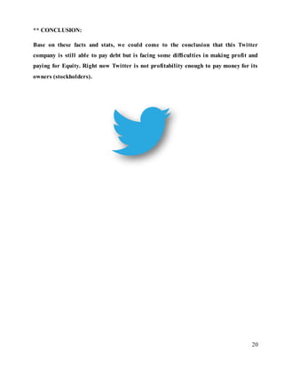 20
** CONCLUSION:
Base on these facts and stats, we could come to the conclusion that this Twitter
company is still able to pay debt but is facing some difficulties in making profit and
paying for Equity. Right now Twitter is not profitability enough to pay money for its
owners (stockholders).
 