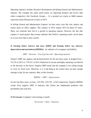 4
Operating expenses includes Research Development and Selling General and Administrative
Expense. The company has spent much money on improving products and service than
others competitors like Facebook, Google,… It is pointed out clearly as R&D expense
represents nearly fifty percent of sales in 2014.
In Selling General and Administrative Expense, we have some costs like rent, salaries and
money spent on office supplies. This expense in 2014 surpass 2012 by about 5,5 times.
These two elements have led to a growth in operating expense. However, the fact that
expense is much greater than revenue indicates that Twitter’s operating results can be harm
as it costs more than it earns a profit.
4) Earning before interest and taxes (EBIT) and Earning before tax, interest,
depreciation and mortization (EBITDA): An indicator of a company's profitability.
EBIT = Revenue – Cost of goods sold – Operating expenses
Twitter’s EBIT was negative and declined heavily for the last three years. It dropped from -
79,170 in 2012 to -578,351 in 2014. Reduction in revenue and higher operating cost had led
to the decrease in this factor. Negative EBIT means that the company is not selling enough
to cover its fixed costs. Therefore, it is a bad thing as the venture does not have enough
earnings to pay for any expenses. Base on this formula:
EBITDA = EBIT + Depreciation
for the last three years, we have -343,700; -532,795; -2,562 respectively. Negative EBITDA
results from negative EBIT. It indicates that Twitter has fundamental problems with
profitability and cash flow.
5) Net income: Company's total earnings or profit
Net income = Sales – Expenses
 